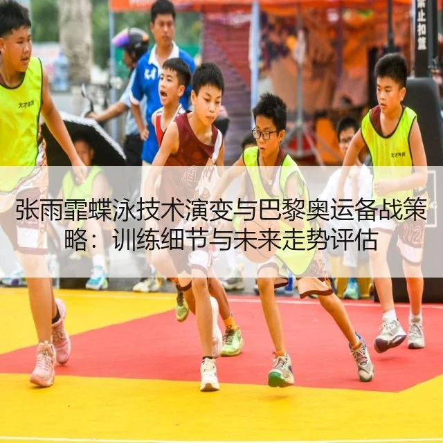 张雨霏蝶泳技术演变与巴黎奥运备战策略:训练细节与未来走势评估